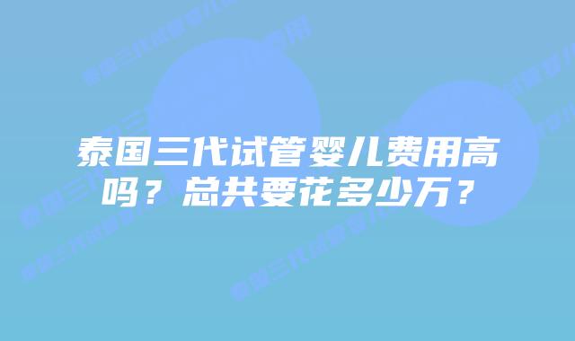 泰国三代试管婴儿费用高吗？总共要花多少万？