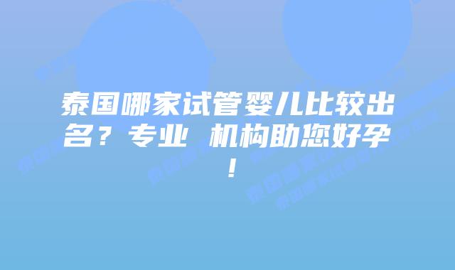 泰国哪家试管婴儿比较出名？专业 机构助您好孕！