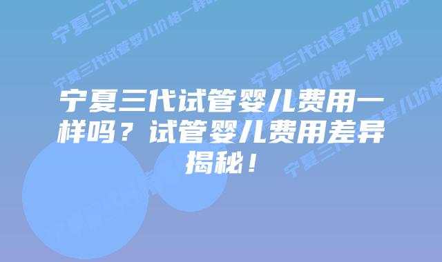 宁夏三代试管婴儿费用一样吗？试管婴儿费用差异揭秘！