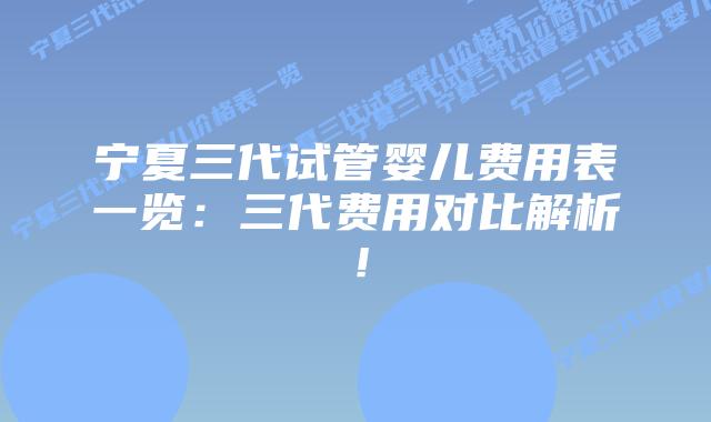 宁夏三代试管婴儿费用表一览：三代费用对比解析！