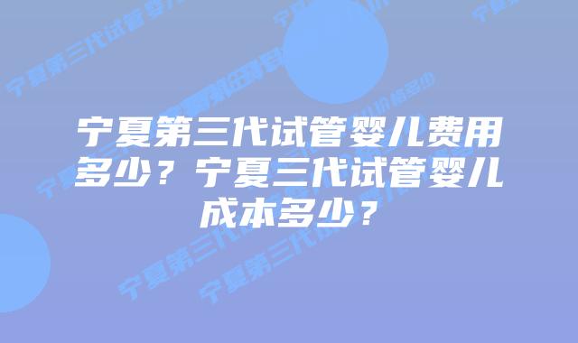 宁夏第三代试管婴儿费用多少？宁夏三代试管婴儿成本多少？