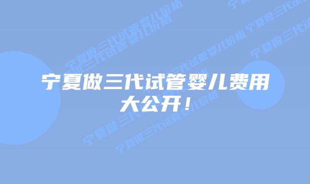 宁夏做三代试管婴儿费用大公开！
