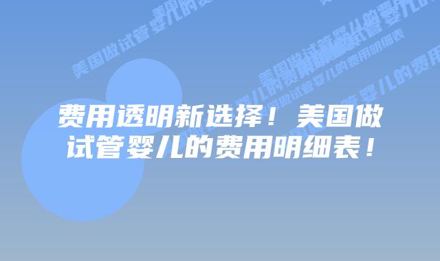费用透明新选择！美国做试管婴儿的费用明细表！