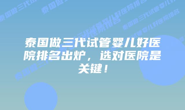 泰国做三代试管婴儿好医院排名出炉，选对医院是关键！
