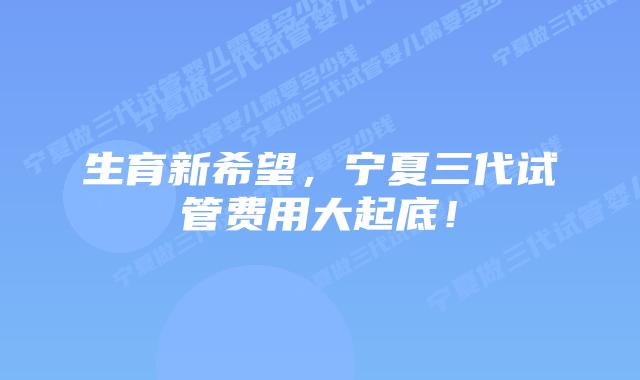 生育新希望，宁夏三代试管费用大起底！