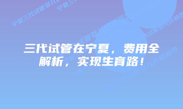 三代试管在宁夏，费用全解析，实现生育路！