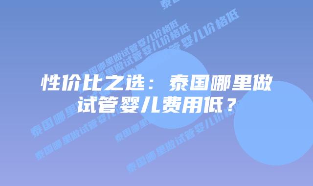性价比之选：泰国哪里做试管婴儿费用低？