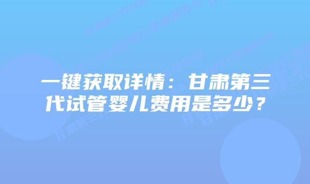 一键获取详情：甘肃第三代试管婴儿费用是多少？