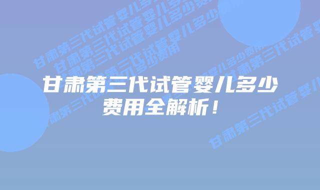 甘肃第三代试管婴儿多少费用全解析！