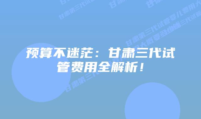 预算不迷茫：甘肃三代试管费用全解析！