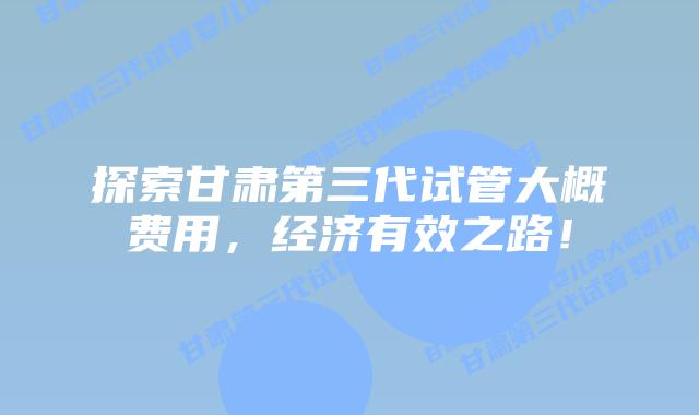 探索甘肃第三代试管大概费用,经济有效之路!插图 探索甘肃第三代试管大概费用,经济有效之路!