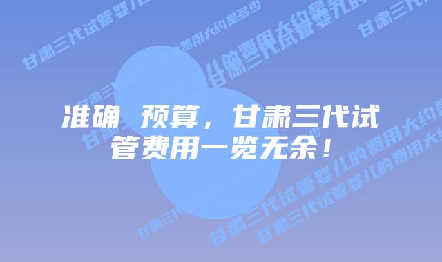 准确 预算，甘肃三代试管费用一览无余！