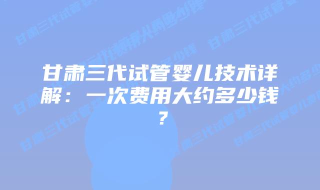 甘肃三代试管婴儿技术详解：一次费用大约多少钱？