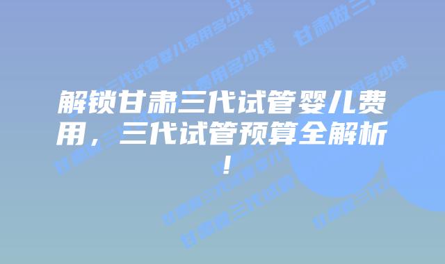 解锁甘肃三代试管婴儿费用，三代试管预算全解析！