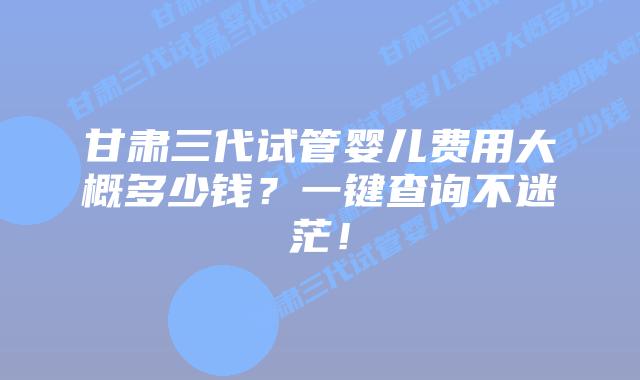 甘肃三代试管婴儿费用大概多少钱？一键查询不迷茫！