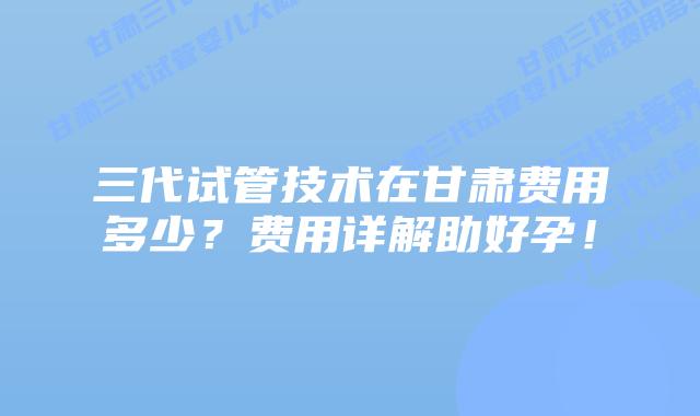 三代试管技术在甘肃费用多少？费用详解助好孕！