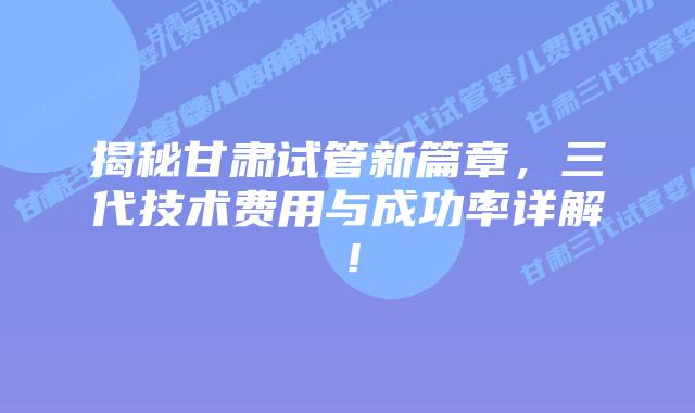 揭秘甘肃试管新篇章，三代技术费用与成功率详解！