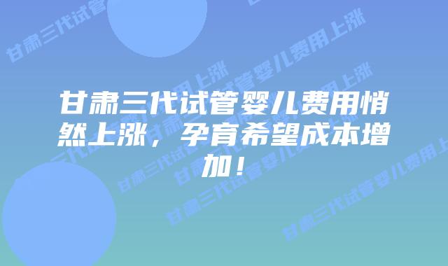 甘肃三代试管婴儿费用悄然上涨，孕育希望成本增加！