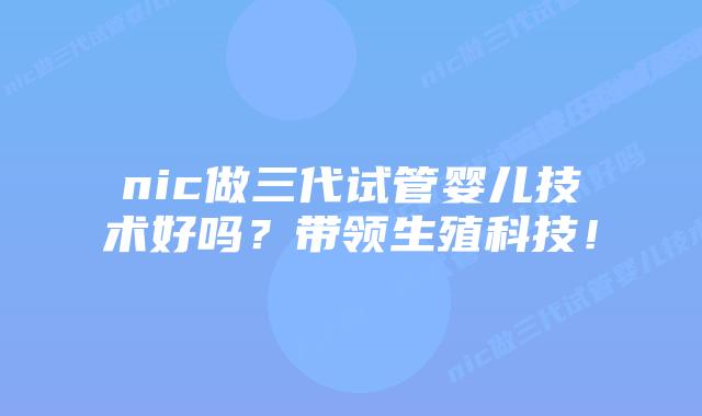 nic做三代试管婴儿技术好吗？带领生殖科技！