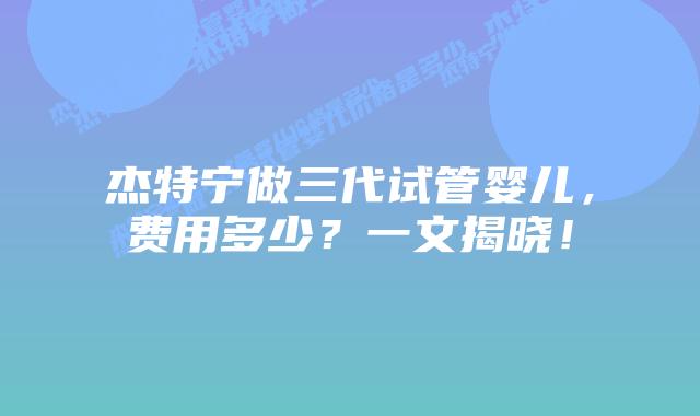 杰特宁做三代试管婴儿，费用多少？一文揭晓！