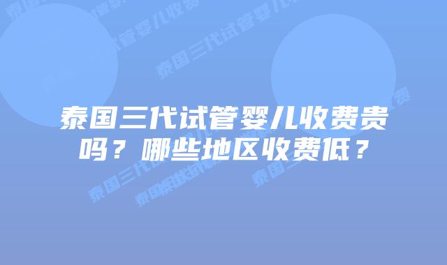 泰国三代试管婴儿收费贵吗？哪些地区收费低？