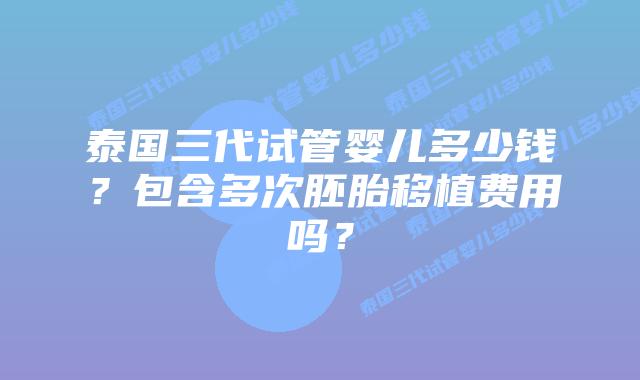 泰国三代试管婴儿多少钱？包含多次胚胎移植费用吗？