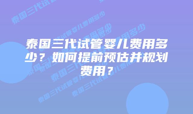泰国三代试管婴儿费用多少？如何提前预估并规划费用？