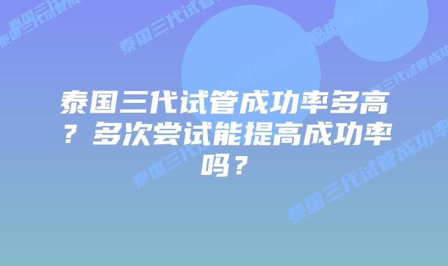 泰国三代试管成功率多高？多次尝试能提高成功率吗？