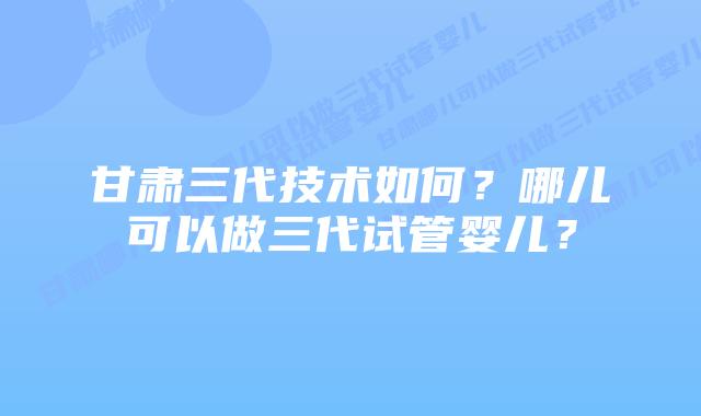 甘肃三代技术如何？哪儿可以做三代试管婴儿？