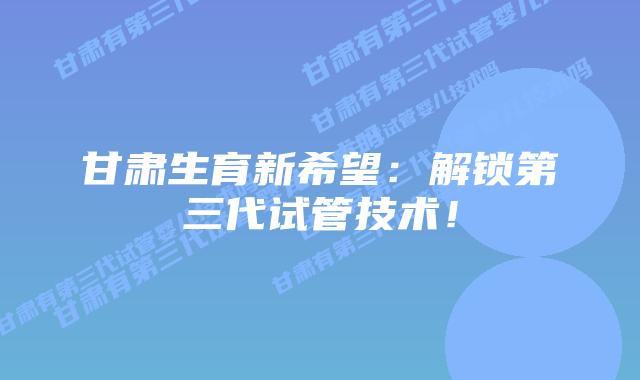 甘肃生育新希望：解锁第三代试管技术！