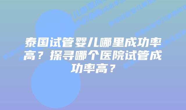 泰国试管婴儿哪里成功率高？探寻哪个医院试管成功率高？