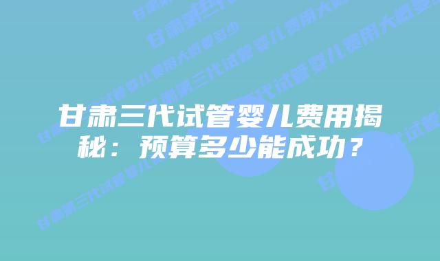 甘肃三代试管婴儿费用揭秘：预算多少能成功？