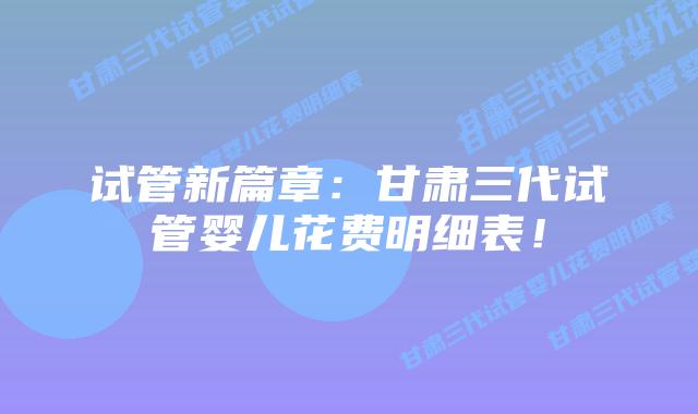 试管新篇章：甘肃三代试管婴儿花费明细表！