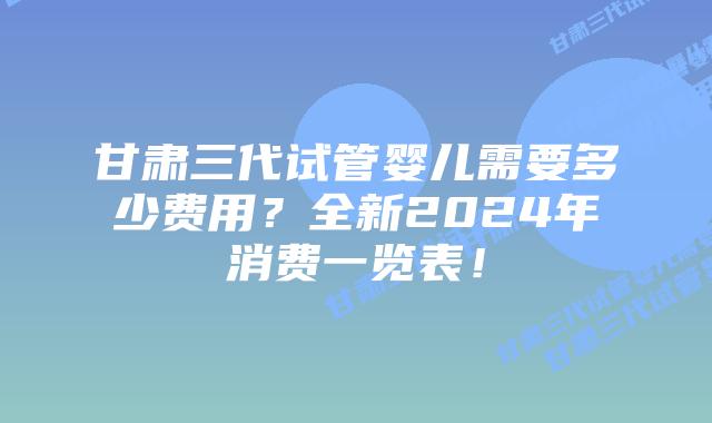 甘肃三代试管婴儿需要多少费用？全新2024年消费一览表！