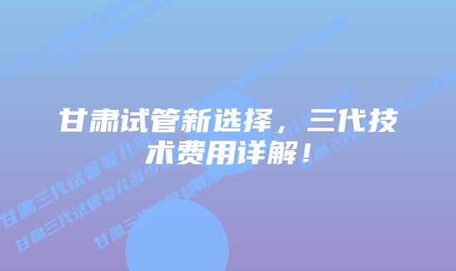 甘肃试管新选择，三代技术费用详解！