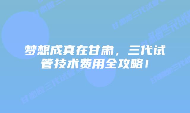 梦想成真在甘肃，三代试管技术费用全攻略！