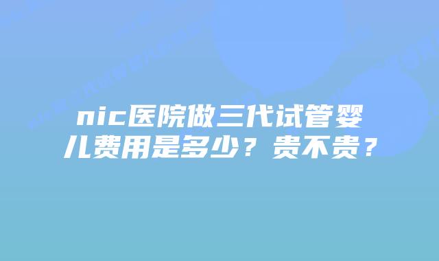 nic医院做三代试管婴儿费用是多少？贵不贵？