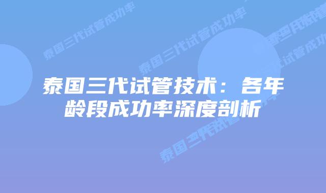 泰国三代试管技术：各年龄段成功率深度剖析