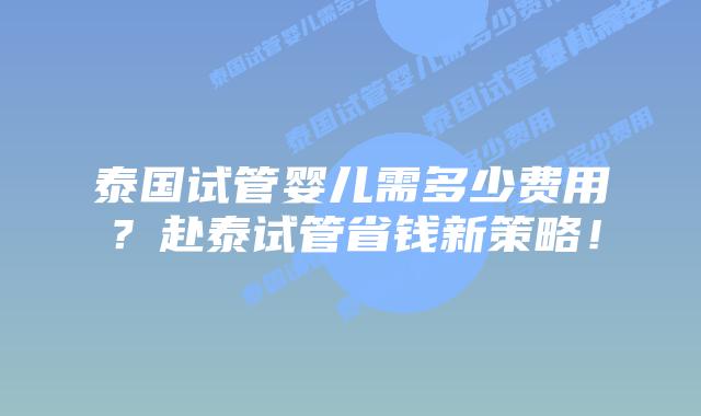 泰国试管婴儿需多少费用？赴泰试管省钱新策略！