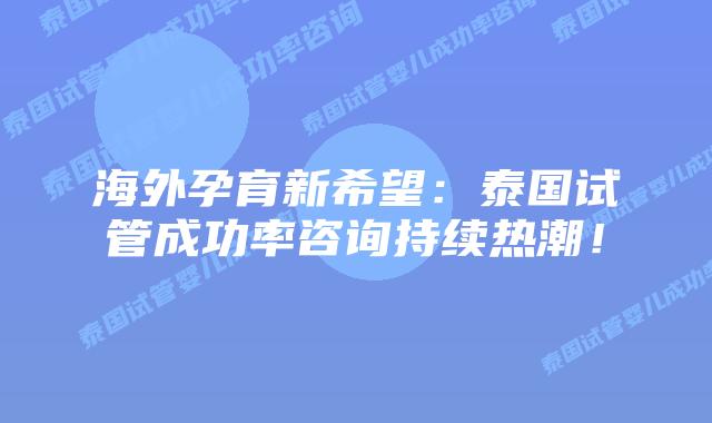 海外孕育新希望：泰国试管成功率咨询持续热潮！