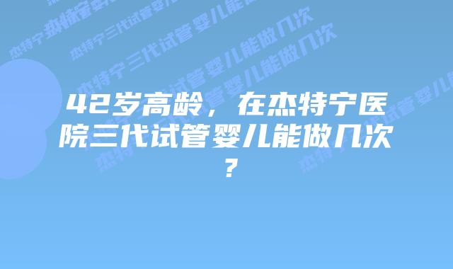 42岁高龄，在杰特宁医院三代试管婴儿能做几次？