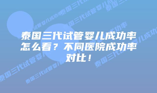 泰国三代试管婴儿成功率怎么看？不同医院成功率对比！