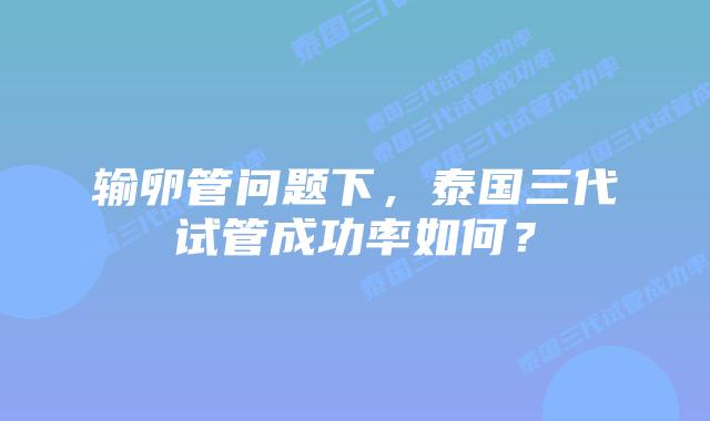输卵管问题下，泰国三代试管成功率如何？