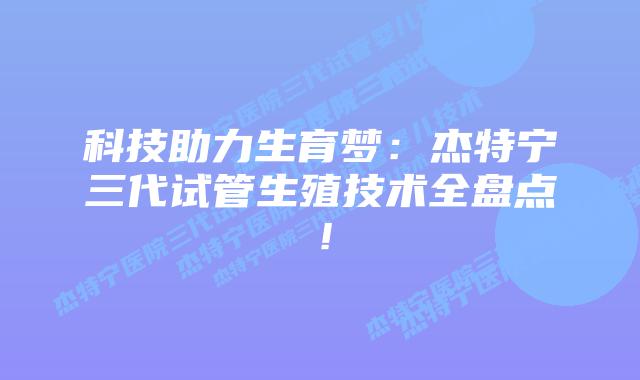 科技助力生育梦：杰特宁三代试管生殖技术全盘点！