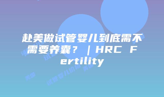 赴美做试管婴儿到底需不需要养囊？｜HRC Fertility