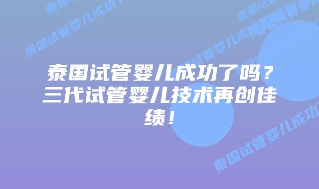 泰国试管婴儿成功了吗？三代试管婴儿技术再创佳绩！