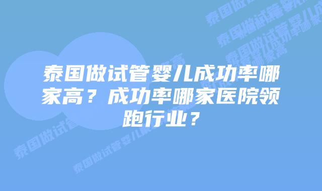泰国做试管婴儿成功率哪家高？成功率哪家医院领跑行业？