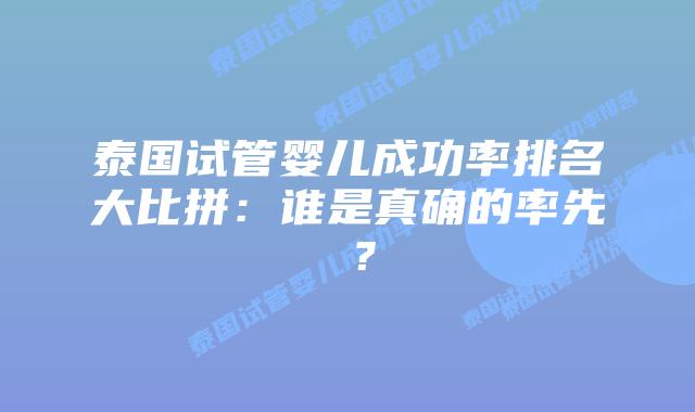 泰国试管婴儿成功率排名大比拼：谁是真确的率先 ？