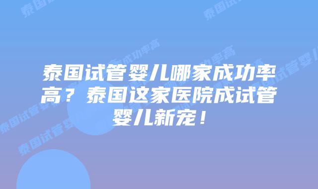 泰国试管婴儿哪家成功率高？泰国这家医院成试管婴儿新宠！