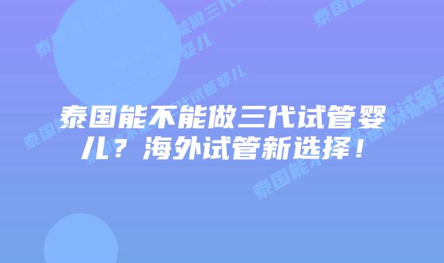 泰国能不能做三代试管婴儿？海外试管新选择！